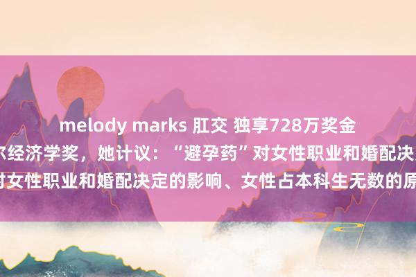 melody marks 肛交 独享728万奖金！77岁哈佛女熟谙获诺贝尔经济学奖，她计议：“避孕药”对女性职业和婚配决定的影响、女性占本科生无数的原因……