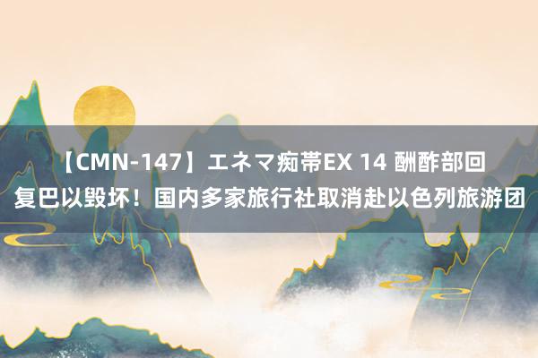 【CMN-147】エネマ痴帯EX 14 酬酢部回复巴以毁坏！国内多家旅行社取消赴以色列旅游团