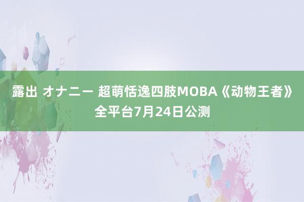 露出 オナニー 超萌恬逸四肢MOBA《动物王者》全平台7月24日公测