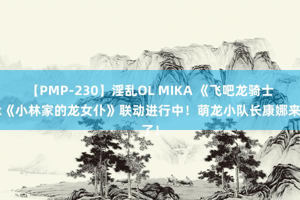 【PMP-230】淫乱OL MIKA 《飞吧龙骑士》x《小林家的龙女仆》联动进行中！萌龙小队长康娜来了！