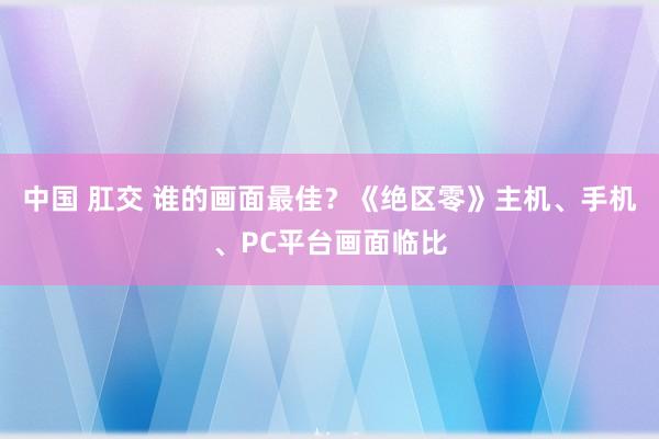 中国 肛交 谁的画面最佳？《绝区零》主机、手机、PC平台画面临比