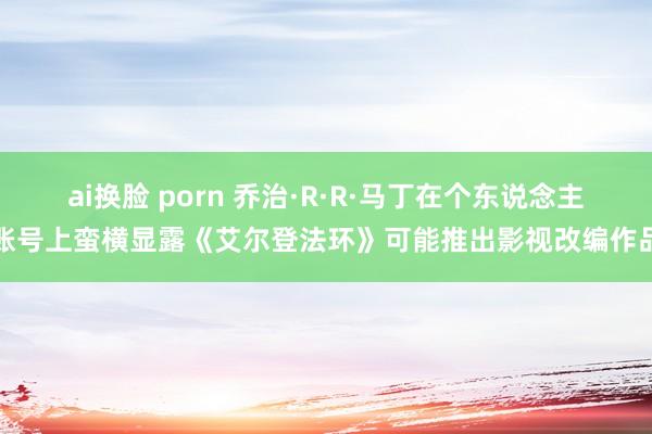 ai换脸 porn 乔治·R·R·马丁在个东说念主账号上蛮横显露《艾尔登法环》可能推出影视改编作品