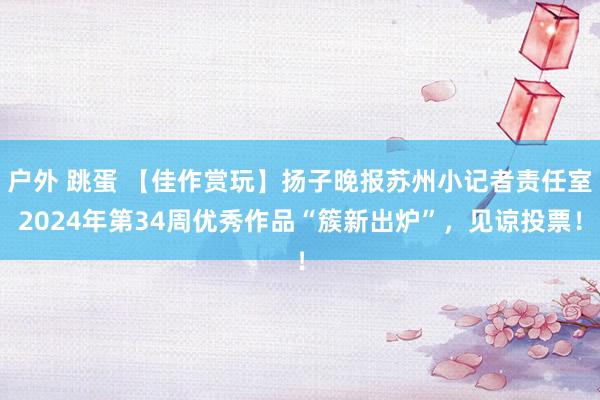 户外 跳蛋 【佳作赏玩】扬子晚报苏州小记者责任室2024年第34周优秀作品“簇新出炉”，见谅投票！