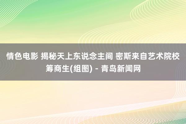 情色电影 揭秘天上东说念主间 密斯来自艺术院校筹商生(组图)－青岛新闻网