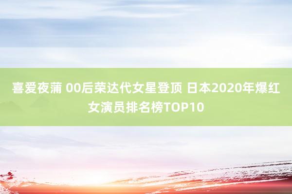 喜爱夜蒲 00后荣达代女星登顶 日本2020年爆红女演员排名榜TOP10