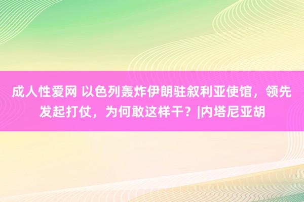 成人性爱网 以色列轰炸伊朗驻叙利亚使馆，领先发起打仗，为何敢这样干？|内塔尼亚胡