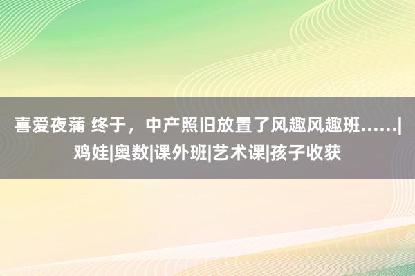 喜爱夜蒲 终于，中产照旧放置了风趣风趣班......|鸡娃|奥数|课外班|艺术课|孩子收获