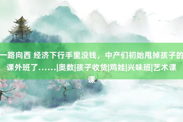 一路向西 经济下行手里没钱，中产们初始甩掉孩子的课外班了……|奥数|孩子收货|鸡娃|兴味班|艺术课