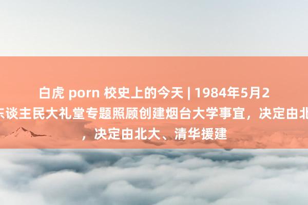 白虎 porn 校史上的今天 | 1984年5月24日，万里在东谈主民大礼堂专题照顾创建烟台大学事宜，决定由北大、清华援建