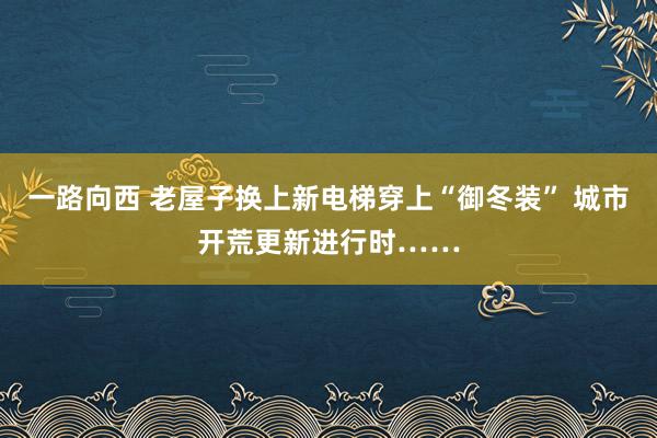 一路向西 老屋子换上新电梯穿上“御冬装” 城市开荒更新进行时……