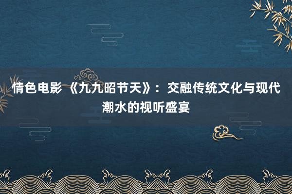 情色电影 《九九昭节天》：交融传统文化与现代潮水的视听盛宴