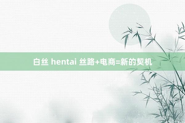 白丝 hentai 丝路+电商=新的契机