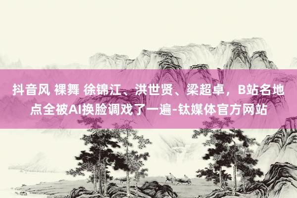 抖音风 裸舞 徐锦江、洪世贤、梁超卓，B站名地点全被AI换脸调戏了一遍-钛媒体官方网站