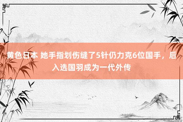 黄色日本 她手指划伤缝了5针仍力克6位国手，后入选国羽成为一代外传